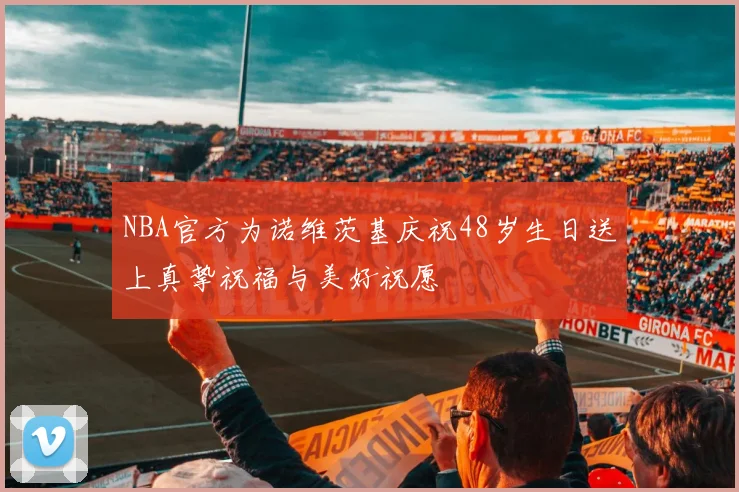 NBA官方为诺维茨基庆祝48岁生日送上真挚祝福与美好祝愿