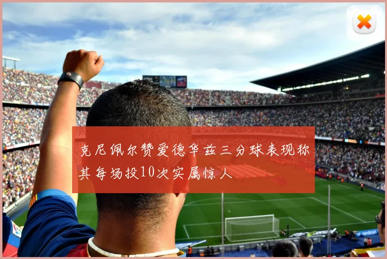 克尼佩尔赞爱德华兹三分球表现称其每场投10次实属惊人
