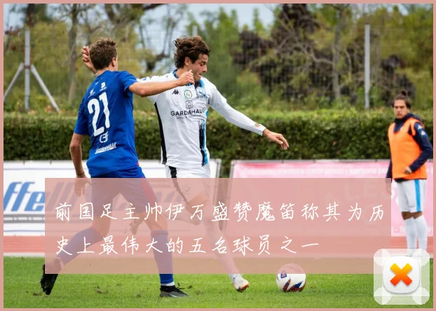 前国足主帅伊万盛赞魔笛称其为历史上最伟大的五名球员之一