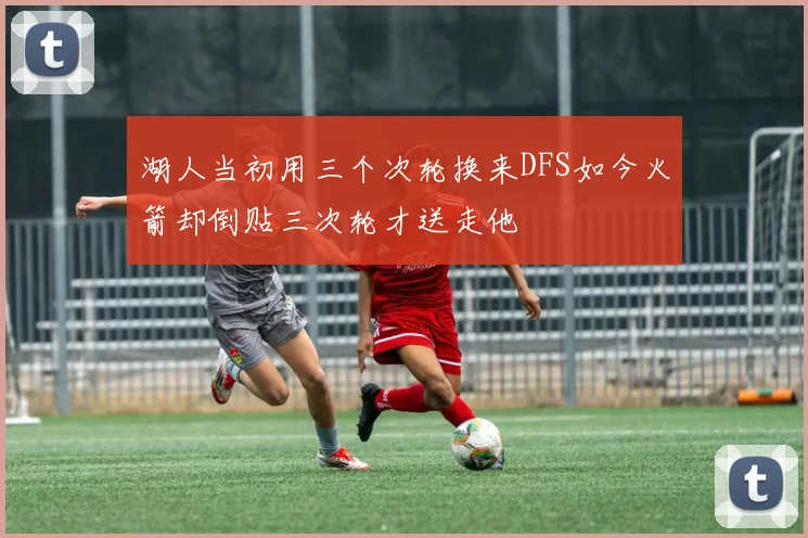湖人当初用三个次轮换来DFS如今火箭却倒贴三次轮才送走他