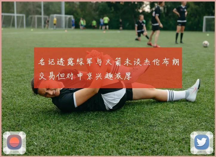 名记透露绿军与火箭未谈杰伦布朗交易但对申京兴趣浓厚