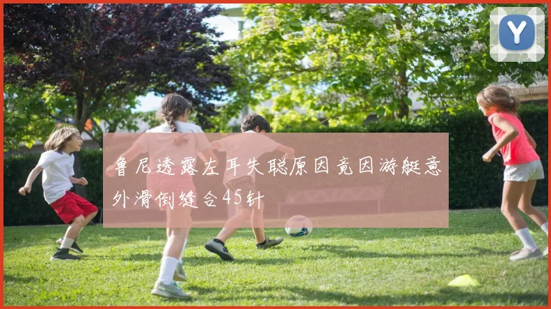 鲁尼透露左耳失聪原因竟因游艇意外滑倒缝合45针