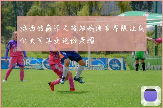 梅西的巅峰之路超越语言界限让我们共同享受这份荣耀