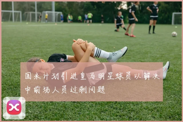 国米计划引进皇马明星球员以解决中前场人员过剩问题