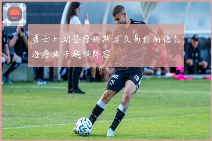 勇士计划签詹姆斯后交易伦纳德打造詹库卡超级阵容