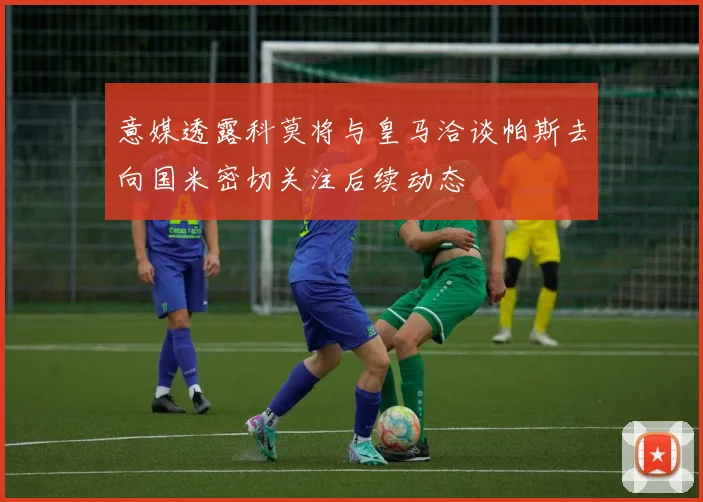 意媒透露科莫将与皇马洽谈帕斯去向国米密切关注后续动态