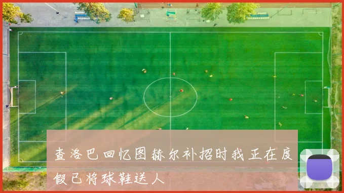 查洛巴回忆图赫尔补招时我正在度假已将球鞋送人