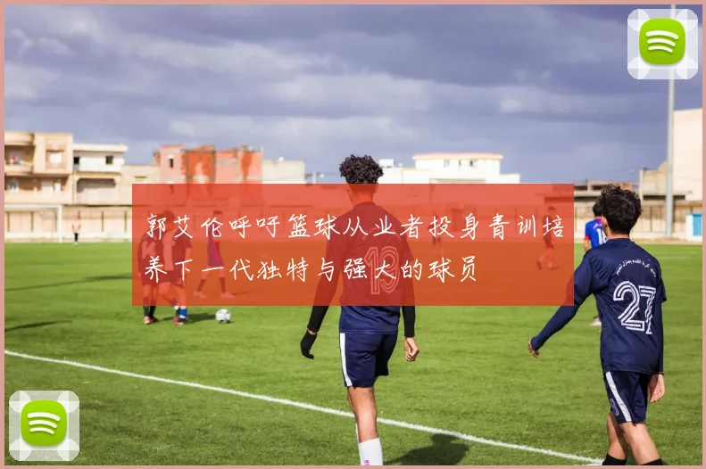 郭艾伦呼吁篮球从业者投身青训培养下一代独特与强大的球员