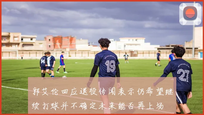 郭艾伦回应退役传闻表示仍希望继续打球并不确定未来能否再上场
