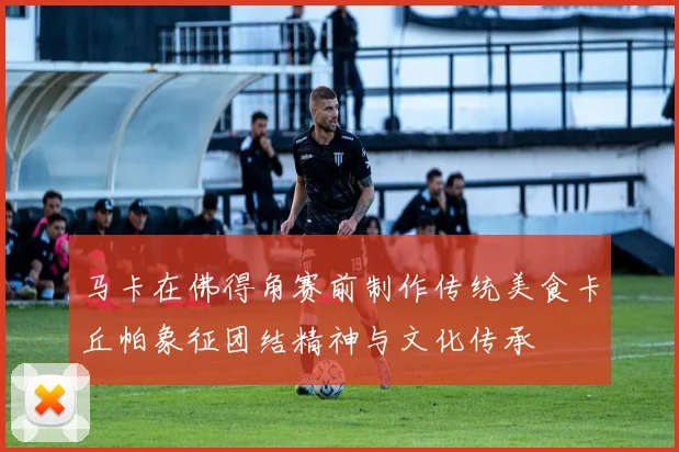 马卡在佛得角赛前制作传统美食卡丘帕象征团结精神与文化传承