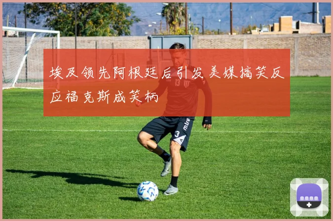 埃及领先阿根廷后引发美媒搞笑反应福克斯成笑柄
