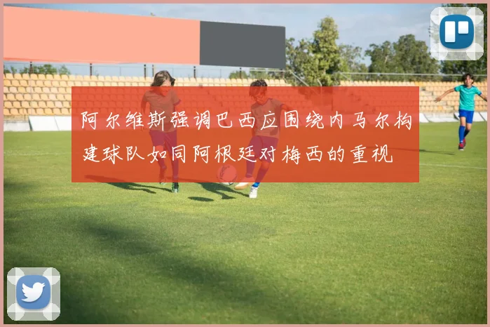 阿尔维斯强调巴西应围绕内马尔构建球队如同阿根廷对梅西的重视